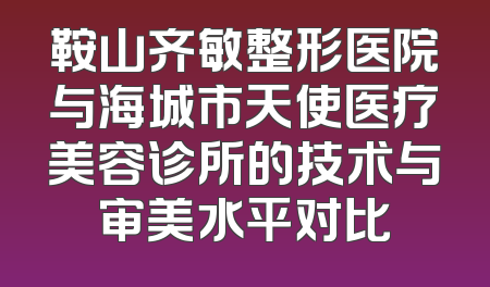 鞍山齐敏整形医院与海城市天使医疗美容诊所的技术与审美水平对比