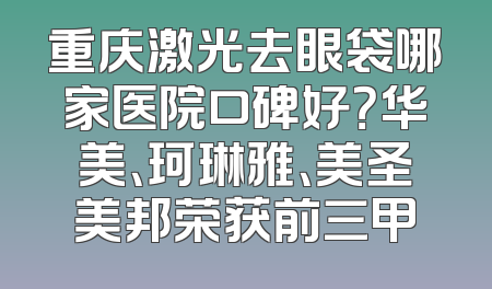 重庆激光去眼袋哪家医院口碑好？华美、珂琳雅、美圣美邦荣获前三甲
