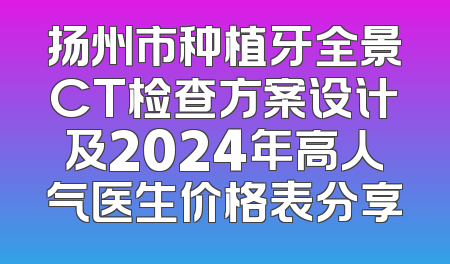 扬州市种植牙全景CT检查方案设计及2024年高人气医生价格表分享