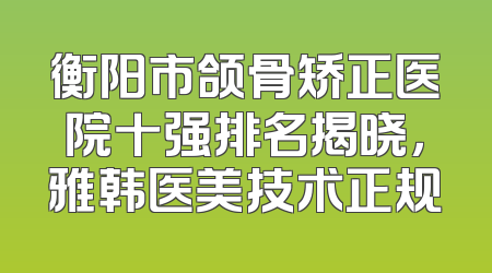 衡阳市颌骨矫正医院十强排名揭晓，雅韩医美技术正规