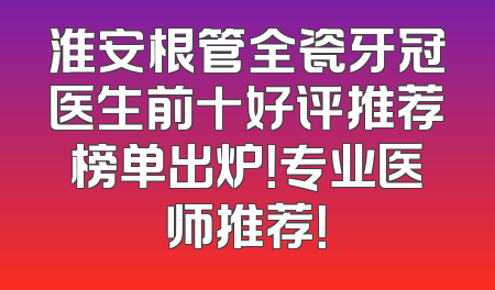 淮安根管全瓷牙冠医生前十好评推荐榜单出炉！专业医师推荐！