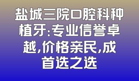 盐城三院口腔科种植牙：专业信誉卓越，价格亲民，成首选之选