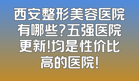 西安整形美容医院有哪些？五强医院更新！均是性价比高的医院！