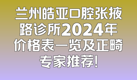 兰州皓亚口腔张掖路诊所2024年价格表一览及正畸专家推荐！