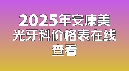 2025年安康美光牙科价格表在线查看