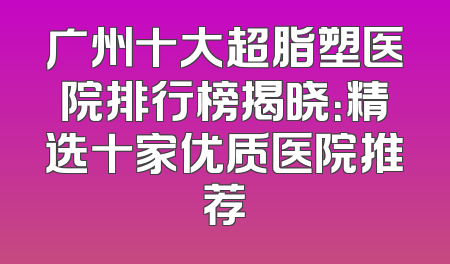 广州十大超脂塑医院排行榜揭晓：精选十家优质医院推荐