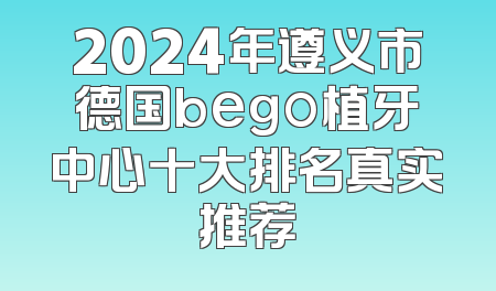 2024年遵义市德国bego植牙中心十大排名真实推荐