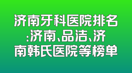 济南牙科医院排名：济南、品洁、济南韩氏医院等榜单