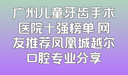 广州儿童牙齿手术医院十强榜单 网友推荐凤凰城越尔口腔专业分享