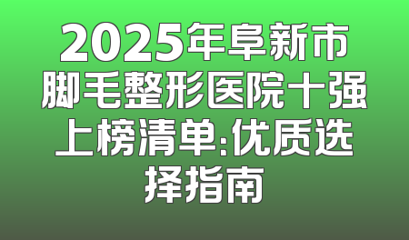 2025年阜新市脚毛整形医院十强上榜清单：优质选择指南