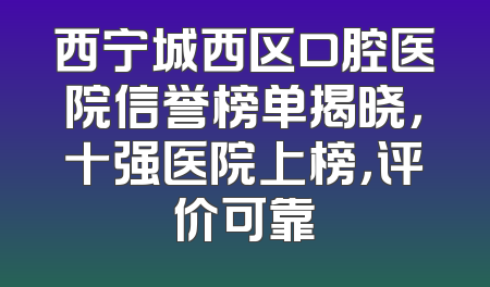 西宁城西区口腔医院信誉榜单揭晓，十强医院上榜，评价可靠