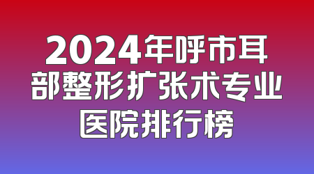 2024年呼市耳部整形扩张术专业医院排行榜