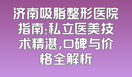 济南吸脂整形医院指南：私立医美技术精湛，口碑与价格全解析
