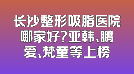 长沙整形吸脂医院哪家好？亚韩、鹏爱、梵童等上榜