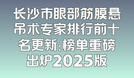 长沙市眼部筋膜悬吊术专家排行前十名更新：榜单重磅出炉2025版
