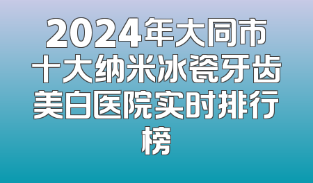 2024年大同市十大纳米冰瓷牙齿美白医院实时排行榜