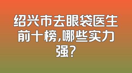 绍兴市去眼袋医生前十榜，哪些实力强？
