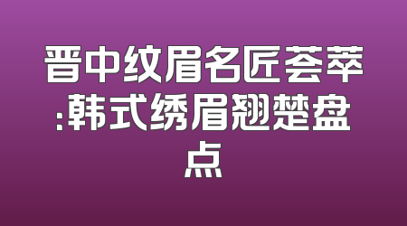 晋中纹眉名匠荟萃：韩式绣眉翘楚盘点