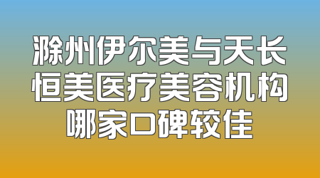 滁州伊尔美与天长恒美医疗美容机构哪家口碑较佳