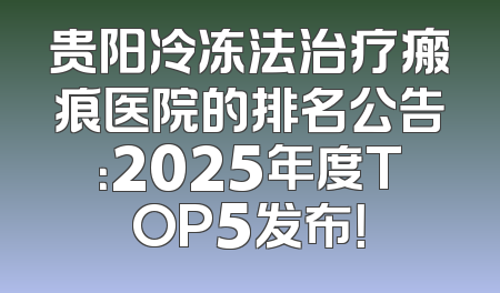 贵阳冷冻法治疗瘢痕医院的排名公告：2025年度TOP5发布！