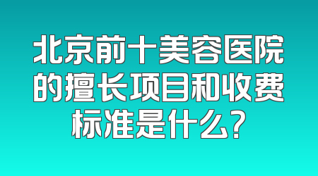 北京前十美容医院的擅长项目和收费标准是什么？