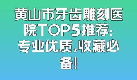黄山市牙齿雕刻医院TOP5推荐：专业优质，收藏必备！