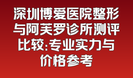 深圳博爱医院整形与阿芙罗诊所测评比较：专业实力与价格参考