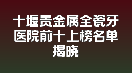 十堰贵金属全瓷牙医院前十上榜名单揭晓