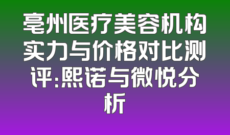 亳州医疗美容机构实力与价格对比测评：熙诺与微悦分析