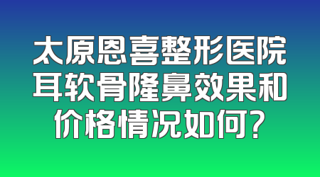 太原恩喜整形医院耳软骨隆鼻效果和价格情况如何？
