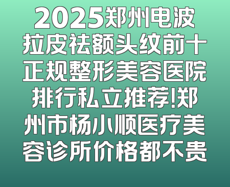 2025郑州电波拉皮祛额头纹前十正规整形美容医院排行私立推荐！郑州市杨小顺医疗美容诊所价格都不贵
