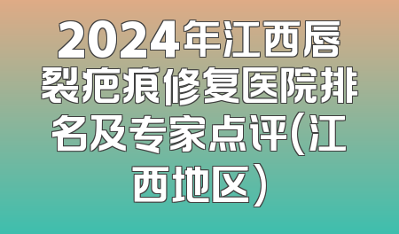 2024年江西唇裂疤痕修复医院排名及专家点评(江西地区)