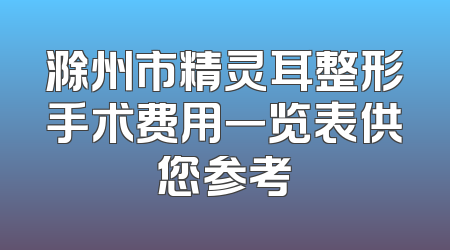 滁州市精灵耳整形手术费用一览表供您参考