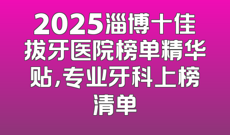 2025淄博十佳拔牙医院榜单精华贴，专业牙科上榜清单