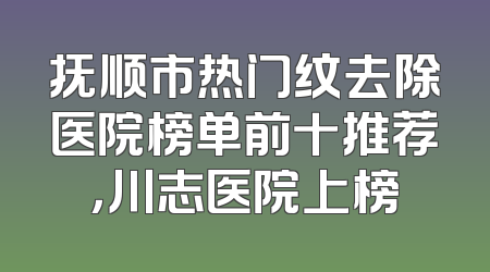 抚顺市热门纹去除医院榜单前十推荐，川志医院上榜