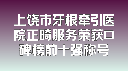 上饶市牙根牵引医院正畸服务荣获口碑榜前十强称号