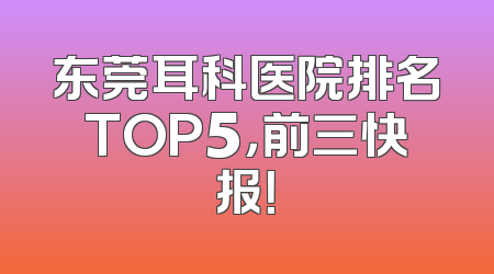 东莞耳科医院排名TOP5，前三快报！