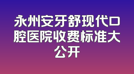 永州安牙舒现代口腔医院收费标准大公开