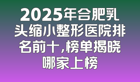2025年合肥乳头缩小整形医院排名前十，榜单揭晓哪家上榜