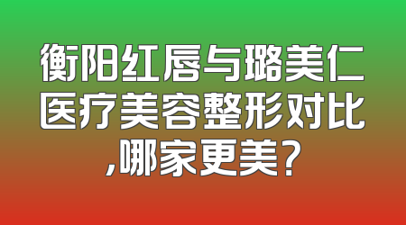 衡阳红唇与璐美仁医疗美容整形对比，哪家更美？