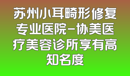 苏州小耳畸形修复专业医院-协美医疗美容诊所享有高知名度
