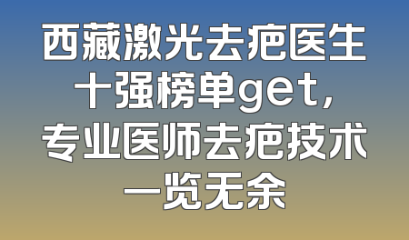 西藏激光去疤医生十强榜单get，专业医师去疤技术一览无余