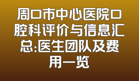 周口市中心医院口腔科评价与信息汇总：医生团队及费用一览