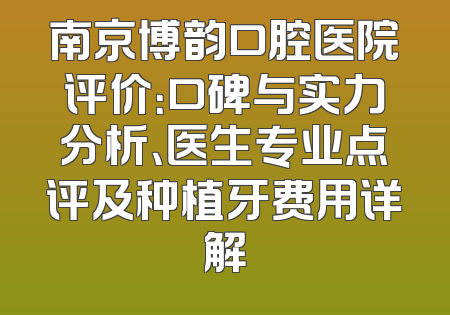 南京博韵口腔医院评价：口碑与实力分析、医生专业点评及种植牙费用详解