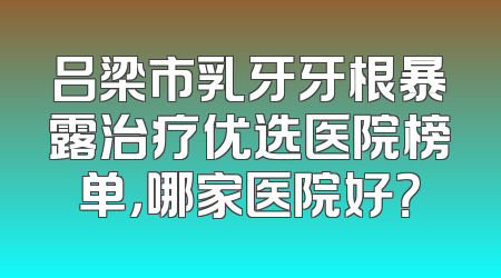 吕梁市乳牙牙根暴露治疗优选医院榜单，哪家医院好？