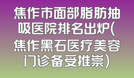 焦作市面部脂肪抽吸医院排名出炉（焦作黑石医疗美容门诊备受推崇）