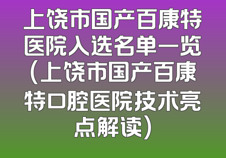 上饶市国产百康特医院入选名单一览（上饶市国产百康特口腔医院技术亮点解读）