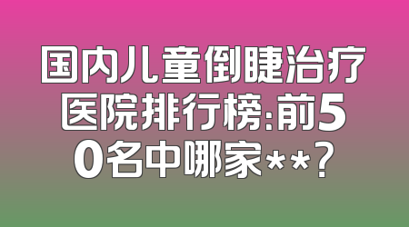 国内儿童倒睫治疗医院排行榜：前50名中哪家**？