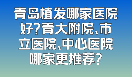 青岛植发哪家医院好？青大附院、市立医院、中心医院哪家更推荐？