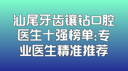 汕尾牙齿镶钻口腔医生十强榜单：专业医生精准推荐